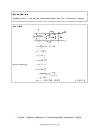 Copyright © McGraw-Hill Education. Permission required for reproduction or display.
PROBLEM 7.134
Determine the sag of a 30-ft chain that is attached to two points at the same elevation that are 20 ft apart.
SOLUTION
30 ft
15 ft 20 ft
2
10 ft
2
sinh
10 ft
15 ft sinh
B
B
B
B
s L
L
x
x
s c
c
c
c
  
 


Solving numerically: 6.1647 ft
c 
cosh
10 ft
(6.1647 ft)cosh
6.1647 ft
16.2174 ft
16.2174 ft 6.1647 ft
B
B
B B
x
y c
c
h y c



    10.05 ft
B
h  
www.elsolucionario.org
 