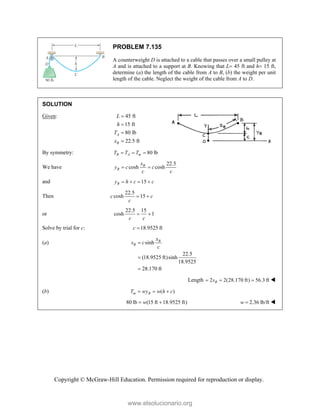 Copyright © McGraw-Hill Education. Permission required for reproduction or display.
PROBLEM 7.135
A counterweight D is attached to a cable that passes over a small pulley at
A and is attached to a support at B. Knowing that L 45 ft and h 15 ft,
determine (a) the length of the cable from A to B, (b) the weight per unit
length of the cable. Neglect the weight of the cable from A to D.
SOLUTION
Given: 45 ft
15 ft
80 lb
22.5 ft
A
B
L
h
T
x




By symmetry: 80 lb
B A m
T T T
  
We have
22.5
cosh cosh
B
B
x
y c c
c c
 
and 15
B
y h c c
   
Then
22.5
cosh 15
c c
c
 
or
22.5 15
cosh 1
c c
 
Solve by trial for c: 18.9525 ft
c 
(a) sinh
22.5
(18.9525 ft)sinh
18.9525
28.170 ft
B
B
x
s c
c



Length 2 2(28.170 ft) 56.3 ft
B
s
   
(b) ( )
m B
T wy w h c
  
80 lb (15 ft 18.9525 ft)
w
  2.36 lb/ft
w  
www.elsolucionario.org
 