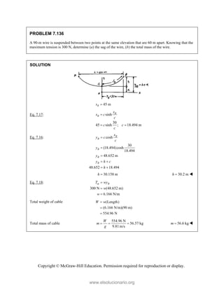 Copyright © McGraw-Hill Education. Permission required for reproduction or display.
PROBLEM 7.136
A 90-m wire is suspended between two points at the same elevation that are 60 m apart. Knowing that the
maximum tension is 300 N, determine (a) the sag of the wire, (b) the total mass of the wire.
SOLUTION
45 m
B
s 
Eq. 7.17: sinh
30
45 sinh ; 18.494 m
B
B
x
s c
c
c c
c

 
Eq. 7.16: cosh
30
(18.494)cosh
18.494
48.652 m
48.652 18.494
B
B
B
B
B
x
y c
c
y
y
y h c
h



 
 
30.158 m
h  30.2 m
h  
Eq. 7.18:
300 N (48.652 m)
6.166 N/m
m B
T wy
w
w



Total weight of cable (Length)
(6.166 N/m)(90 m)
554.96 N
W w



Total mass of cable
554.96 N
56.57 kg
9.81m/s
W
m
g
   56.6 kg
m  
www.elsolucionario.org
 