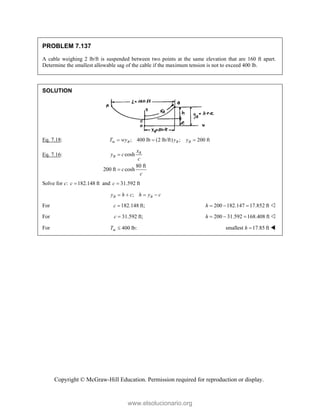 Copyright © McGraw-Hill Education. Permission required for reproduction or display.
PROBLEM 7.137
A cable weighing 2 lb/ft is suspended between two points at the same elevation that are 160 ft apart.
Determine the smallest allowable sag of the cable if the maximum tension is not to exceed 400 lb.
SOLUTION
Eq. 7.18: ; 400 lb (2 lb/ft) ; 200 ft
m B B B
T wy y y
  
Eq. 7.16: cosh
80 ft
200 ft cosh
B
B
x
y c
c
c
c


Solve for c: 182.148 ft
c  and 31.592 ft
c 
;
B B
y h c h y c
   
For 182.148 ft;
c  200 182.147 17.852 ft
h    
For 31.592 ft;
c  200 31.592 168.408 ft
h    
For 400 lb:
m
T  smallest 17.85 ft
h  
www.elsolucionario.org
 