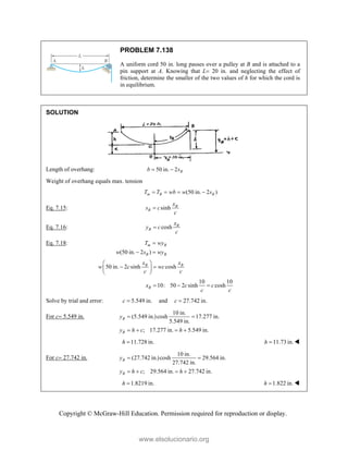 Copyright © McGraw-Hill Education. Permission required for reproduction or display.
PROBLEM 7.138
A uniform cord 50 in. long passes over a pulley at B and is attached to a
pin support at A. Knowing that L 20 in. and neglecting the effect of
friction, determine the smaller of the two values of h for which the cord is
in equilibrium.
SOLUTION
Length of overhang: 50 in. 2 B
b s
 
Weight of overhang equals max. tension
(50 in. 2 )
m B B
T T wb w s
   
Eq. 7.15: sinh B
B
x
s c
c

Eq. 7.16: cosh B
B
x
y c
c

Eq. 7.18:
(50 in. 2 )
m B
B B
T wy
w s wy

 
50 in. 2 sinh cosh
B B
x x
w c wc
c c
 
 
 
 
10 10
10: 50 2 sinh cosh
B
x c c
c c
  
Solve by trial and error: 5.549 in.
c  and 27.742 in.
c 
For c 5.549 in.
10 in.
(5.549 in.)cosh 17.277 in.
5.549 in.
; 17.277 in. 5.549 in.
B
B
y
y h c h
 
   
11.728 in.
h  11.73 in.
h  
For c 27.742 in.
10 in.
(27.742 in.)cosh 29.564 in.
27.742 in.
; 29.564 in. 27.742 in.
B
B
y
y h c h
 
   
1.8219 in.
h  1.822 in.
h  
www.elsolucionario.org
 