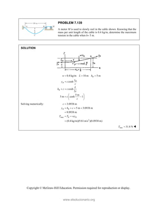 Copyright © McGraw-Hill Education. Permission required for reproduction or display.
PROBLEM 7.139
A motor M is used to slowly reel in the cable shown. Knowing that the
mass per unit length of the cable is 0.4 kg/m, determine the maximum
tension in the cable when h 5 m.
SOLUTION
0.4 kg/m 10 m 5 m
cosh
cosh
2
5 m
5 m cosh 1
B
B
B
B
w L h
x
y c
c
L
h c c
c
c
c
  

 
 
 
 
 
Solving numerically:
max
2
3.0938 m
5 m 3.0938 m
8.0938 m
(0.4 kg/m)(9.81 m/s )(8.0938 m)
B B
B B
c
y h c
T T wy

   

 

max 31.8 N
T  
www.elsolucionario.org
 