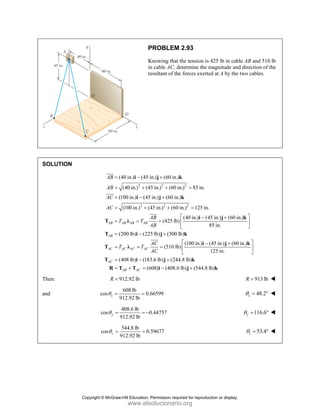 PROBLEM 2.93
Knowing that the tension is 425 lb in cable AB and 510 lb
in cable AC, determine the magnitude and direction of the
resultant of the forces exerted at A by the two cables.
SOLUTION
2 2 2
2 2 2
(40 in.) (45 in.) (60 in.)
(40 in.) (45 in.) (60 in.) 85 in.
(100 in.) (45 in.) (60 in.)
(100 in.) (45 in.) (60 in.) 125 in.
(40 in.) (45 in.) (60 in.)
(425 lb)
85 in.
AB AB AB AB
AB
AB
AC
AC
AB
T T
AB
= − +
= + + =
= − +
= + + =
− +
= = =
i j k
i j k
i j k
T λ
JJJ
G
JJJG
JJJ
G
(200 lb) (225 lb) (300 lb)
(100 in.) (45 in.) (60 in.)
(510 lb)
125 in.
(408 lb) (183.6 lb) (244.8 lb)
(608) (408.6 lb) (544.8 lb)
AB
AC AC AC AC
AC
AB AC
AC
T T
AC
⎡ ⎤
⎢ ⎥
⎣ ⎦
= − +
⎡ ⎤
− +
= = = ⎢ ⎥
⎣ ⎦
= − +
= + = − +
T i j k
i j k
T λ
T i j k
R T T i j k
JJJG
Then: 912.92 lb
R = 913 lb
R =
and
608 lb
cos 0.66599
912.92 lb
x
θ = = 48.2
x
θ = °
408.6 lb
cos 0.44757
912.92 lb
y
θ = = − 116.6
y
θ = °
544.8 lb
cos 0.59677
912.92 lb
z
θ = = 53.4
z
θ = °
Copyright © McGraw-Hill Education. Permission required for reproduction or display.
www.elsolucionario.org
 