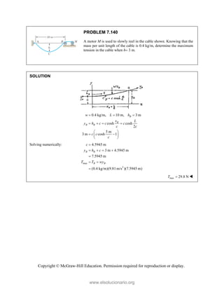 Copyright © McGraw-Hill Education. Permission required for reproduction or display.
PROBLEM 7.140
A motor M is used to slowly reel in the cable shown. Knowing that the
mass per unit length of the cable is 0.4 kg/m, determine the maximum
tension in the cable when h 3 m.
SOLUTION
0.4 kg/m, 10 m, 3 m
cosh cosh
2
5 m
3 m cosh 1
B
B
B B
w L h
x L
y h c c c
c c
c c
c
  
   
 
 
 
 
Solving numerically:
max
2
4.5945 m
3 m 4.5945 m
7.5945 m
(0.4 kg/m)(9.81 m/s )(7.5945 m)
B B
B B
c
y h c
T T wy

   

 

max 29.8 N
T  
www.elsolucionario.org
 