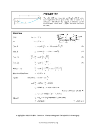 Copyright © McGraw-Hill Education. Permission required for reproduction or display.
PROBLEM 7.141
The cable ACB has a mass per unit length of 0.45 kg/m.
Knowing that the lowest point of the cable is located at a
distance a 0.6 m below the support A, determine (a) the
location of the lowest Point C, (b) the maximum tension in
the cable.
SOLUTION
Note: 12 m
B A
x x
 
or, 12 m
A B
x x
  
Point A:
12
cosh ; 0.6 cosh
A B
A
x x
y c c c
c c
 
   (1)
Point B: cosh ; 2.4 cosh
B B
B
x x
y c c c
c c
   (2)
From (1): 1
12 0.6
cosh
B
x c
c c c
 
 
   
 
(3)
From (2): 1 2.4
cosh
B
x c
c c
 
 
  
 
(4)
Add (3) + (4): 1 1
12 0.6 2.4
cosh cosh
c c
c c c
 
 
   
 
   
   
Solve by trial and error: 13.6214 m
c 
Eq. (2): 13.6214 2.4 13.6214cosh B
x
c
 
cosh 1.1762; 0.58523
B B
x x
c c
 
0.58523(13.6214 m) 7.9717 m
B
x  
Point C is 7.97 m to left of B 
2.4 13.6214 2.4 16.0214 m
B
y c
    
Eq. 7.18: 2
(0.45 kg/m)(9.81m/s )(16.0214 m)
m B
T wy
 
70.726 N
m
T  70.7 N
m
T  
www.elsolucionario.org
 