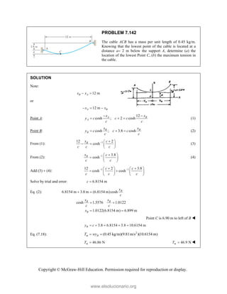 Copyright © McGraw-Hill Education. Permission required for reproduction or display.
PROBLEM 7.142
The cable ACB has a mass per unit length of 0.45 kg/m.
Knowing that the lowest point of the cable is located at a
distance a 2 m below the support A, determine (a) the
location of the lowest Point C, (b) the maximum tension in
the cable.
SOLUTION
Note:
12 m
B A
x x
 
or
12 m
A B
x x
  
Point A:
12
cosh ; 2 cosh
A B
A
x x
y c c c
c c
 
   (1)
Point B: cosh ; 3.8 cosh
B B
B
x x
y c c c
c c
   (2)
From (1): 1
12 2
cosh
B
x c
c c c
 
 
   
 
(3)
From (2): 1 3.8
cosh
B
x c
c c
 
 
  
 
(4)
Add (3)  (4): 1 1
12 2 3.8
cosh cosh
c c
c c c
 
 
   
 
   
   
Solve by trial and error: 6.8154 m
c 
Eq. (2): 6.8154 m 3.8 m (6.8154 m)cosh
cosh 1.5576 1.0122
1.0122(6.8154 m) 6.899 m
B
B B
B
x
c
x x
c c
x
 
 
 
Point C is 6.90 m to left of B 
3.8 6.8154 3.8 10.6154 m
B
y c
    
Eq. (7.18): 2
(0.45 kg/m)(9.81m/s )(10.6154 m)
m B
T wy
 
46.86 N
m
T  46.9 N
m
T  
www.elsolucionario.org
 