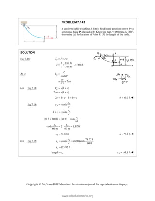 Copyright © McGraw-Hill Education. Permission required for reproduction or display.
PROBLEM 7.143
A uniform cable weighing 3 lb/ft is held in the position shown by a
horizontal force P applied at B. Knowing that P180lbandA60,
determine (a) the location of Point B, (b) the length of the cable.
SOLUTION
Eq. 7.18: 0
180 lb
60 ft
3 lb/ft
T P cw
P
c c
w
 
  
At A:
cos60
2
0.5
m
P
T
cw
cw


 
(a) Eq. 7.18: ( )
2 ( )
m
T w h c
cw w h c
 
 
2c h c h b c
    60.0 ft
b  
Eq. 7.16: cosh
cosh
(60 ft 60 ft) (60 ft) cosh
60
cosh 2 1.3170
60 m 60 m
A
A
A
A
A A
x
y c
c
x
h c c
c
x
x x

 
 
 
79.02 ft
A
x  79.0 ft
a  
(b) Eq. 7.15:
79.02 ft
sinh (60 ft)sinh
60 ft
103.92 ft
B
A
A
x
s c
c
s
 

length A
s
 103.9 ft
A
s  
www.elsolucionario.org
 