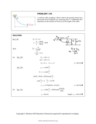 Copyright © McGraw-Hill Education. Permission required for reproduction or display.
PROBLEM 7.144
A uniform cable weighing 3 lb/ft is held in the position shown by a
horizontal force P applied at B. Knowing that P 150lbandA60,
determine (a) the location of Point B, (b) the length of the cable.
SOLUTION
Eq. 7.18: 0
150 lb
50 ft
3 lb/ft
T P cw
P
c
w
 
  
At A:
cos60
2
0.5
m
P
T
cw
cw


 
(a) Eq. 7.18: ( )
2 ( )
m
T w h c
cw w h c
 
 
2c h c h c b
    50.0 ft
b  
Eq. 7.16: cosh
cosh
(50 ft 50 ft) (50 ft)cosh
cosh 2 1.3170
A
A
A
A
A A
x
y c
c
x
h c c
c
x
c
x x
c c

 
 
 
1.3170(50 ft) 65.85 ft
A
x   65.8 ft
a  
(b) Eq. 7.15:
65.85 ft
sinh (50 ft)sinh
50 ft
A
A
x
s c
c
 
86.6 ft
A
s  length 86.6 ft
A
s
  
www.elsolucionario.org
 