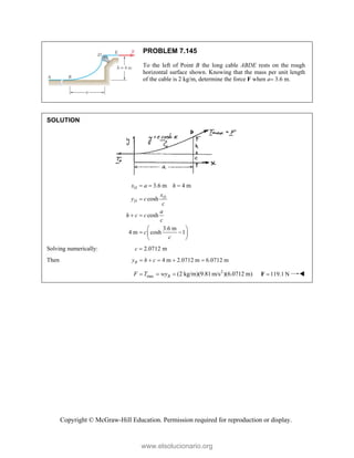 Copyright © McGraw-Hill Education. Permission required for reproduction or display.
PROBLEM 7.145
To the left of Point B the long cable ABDE rests on the rough
horizontal surface shown. Knowing that the mass per unit length
of the cable is 2 kg/m, determine the force F when a 3.6 m.
SOLUTION
3.6 m 4 m
cosh
cosh
3.6 m
4 m cosh 1
D
D
D
x a h
x
y c
c
a
h c c
c
c
c
  

 
 
 
 
 
Solving numerically: 2.0712 m
c 
Then 4 m 2.0712 m 6.0712 m
B
y h c
    
2
max (2 kg/m)(9.81m/s )(6.0712 m)
B
F T wy
   119.1 N

F 
www.elsolucionario.org
 
