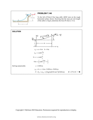 Copyright © McGraw-Hill Education. Permission required for reproduction or display.
PROBLEM 7.146
To the left of Point B the long cable ABDE rests on the rough
horizontal surface shown. Knowing that the mass per unit length
of the cable is 2 kg/m, determine the force F when a 6 m.
SOLUTION
6 m 4 m
y cosh
cosh
6 m
4 m cosh 1
D
D
D
x a h
x
c
c
a
h c c
c
c
c
  

 
 
 
 
 
Solving numerically: 5.054 m
c 
2
4 m 5.054 m 9.054 m
(2 kg/m)(9.81m/s )(9.054 m)
B
D D
y h c
F T wy
    
   177.6 N

F 
www.elsolucionario.org
 