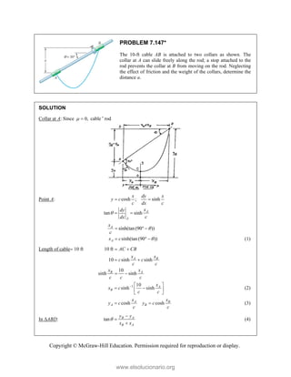 Copyright © McGraw-Hill Education. Permission required for reproduction or display.
PROBLEM 7.147*
The 10-ft cable AB is attached to two collars as shown. The
collar at A can slide freely along the rod; a stop attached to the
rod prevents the collar at B from moving on the rod. Neglecting
the effect of friction and the weight of the collars, determine the
distance a.
SOLUTION
Collar at A: Since 0,
  cable ' rod
Point A: cosh ; sinh
tan sinh A
A
x dy x
y c
c dx c
x
dy
c
dx

 
 
sinh(tan(90 ))
sinh(tan(90 ))
A
A
x
c
x c


  
   (1)
Length of cable 10 ft 10 ft
10 sinh sinh
10
sinh sinh
A B
B A
AC CB
x x
c c
c c
x x
c c c
 
 
 
1 10
sinh sinh A
B
x
x c
c c
  
 
 
 
(2)
cosh cosh
A B
A B
x x
y c y c
c c
  (3)
In ABD: tan B A
B A
y y
x x




(4)
www.elsolucionario.org
 