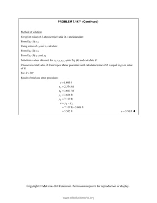 Copyright © McGraw-Hill Education. Permission required for reproduction or display.
PROBLEM 7.147* (Continued)
Method of solution:
For given value of , choose trial value of c and calculate:
From Eq. (1): xA
Using value of xA and c, calculate:
From Eq. (2): xB
From Eq. (3): yA and yB
Substitute values obtained for xA, xB, yA, yBinto Eq. (4) and calculate 
Choose new trial value of  and repeat above procedure until calculated value of  is equal to given value
of .
For 30
  
Result of trial and error procedure:
1.803 ft
2.3745 ft
3.6937 ft
3.606 ft
7.109 ft
7.109 ft 3.606 ft
3.503 ft
A
B
A
B
B A
c
x
x
y
y
a y y





 
 
 3.50 ft
a  
www.elsolucionario.org
 