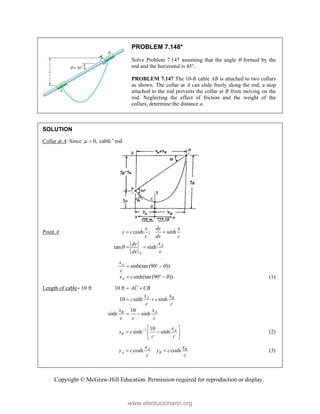 Copyright © McGraw-Hill Education. Permission required for reproduction or display.
PROBLEM 7.148*
Solve Problem 7.147 assuming that the angle  formed by the
rod and the horizontal is 45.
PROBLEM 7.147 The 10-ft cable AB is attached to two collars
as shown. The collar at A can slide freely along the rod; a stop
attached to the rod prevents the collar at B from moving on the
rod. Neglecting the effect of friction and the weight of the
collars, determine the distance a.
SOLUTION
Collar at A: Since 0,
  cable ' rod
Point A: cosh ; sinh
tan sinh A
A
x dy x
y c
c dx c
x
dy
c
dx

 
 
sinh(tan(90 ))
sinh(tan(90 ))
A
A
x
c
x c


  
   (1)
Length of cable 10 ft 10 ft
10 sinh sinh
10
sinh sinh
A B
B A
AC CB
x x
c c
c c
x x
c c c
 
 
 
1 10
sinh sinh A
B
x
x c
c c
  
 
 
 
(2)
cosh cosh
A B
A B
x x
y c y c
c c
  (3)
www.elsolucionario.org
 