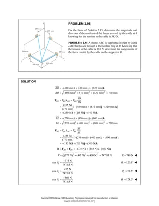 PROBLEM 2.95
For the frame of Problem 2.85, determine the magnitude and
direction of the resultant of the forces exerted by the cable at B
knowing that the tension in the cable is 385 N.
PROBLEM 2.85 A frame ABC is supported in part by cable
DBE that passes through a frictionless ring at B. Knowing that
the tension in the cable is 385 N, determine the components of
the force exerted by the cable on the support at D.
SOLUTION
2 2 2
(480 mm) (510 mm) (320 mm)
(480 mm) (510 mm) (320 mm) 770 mm
BD
BD
= − + −
= + + =
i j k
JJJG
(385 N)
[ (480 mm) (510 mm) (320 mm) ]
(770 mm)
(240 N) (255 N) (160 N)
BD BD BD BD
BD
T T
BD
= =
= − + −
= − + −
F λ
i j k
i j k
JJJ
G
2 2 2
(270 mm) (400 mm) (600 mm)
(270 mm) (400 mm) (600 mm) 770 mm
BE
BE
= − + −
= + + =
i j k
JJJ
G
(385 N)
[ (270 mm) (400 mm) (600 mm) ]
(770 mm)
(135 N) (200 N) (300 N)
BE BE BE BE
BE
T T
BE
= =
= − + −
= − + −
F λ
i j k
i j k
JJJ
G
(375 N) (455 N) (460 N)
BD BE
= + = − + −
R F F i j k
2 2 2
(375 N) (455 N) (460 N) 747.83 N
R = + + = 748 N
R =
375 N
cos
747.83 N
x
θ
−
= 120.1
x
θ = °
455 N
cos
747.83 N
y
θ = 52.5
y
θ = °
460 N
cos
747.83 N
z
θ
−
= 128.0
z
θ = °
Copyright © McGraw-Hill Education. Permission required for reproduction or display.
www.elsolucionario.org
 