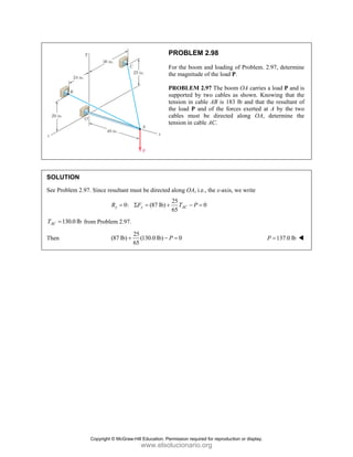 PROBLEM 2.98
For the boom and loading of Problem. 2.97, determine
the magnitude of the load P.
PROBLEM 2.97 The boom OA carries a load P and is
supported by two cables as shown. Knowing that the
tension in cable AB is 183 lb and that the resultant of
the load P and of the forces exerted at A by the two
cables must be directed along OA, determine the
tension in cable AC.
SOLUTION
See Problem 2.97. Since resultant must be directed along OA, i.e., the x-axis, we write
25
0: (87 lb) 0
65
y y AC
R F T P
= Σ = + − =
130.0 lb
AC
T = from Problem 2.97.
Then
25
(87 lb) (130.0 lb) 0
65
P
+ − = 137.0 lb
P =
Copyright © McGraw-Hill Education. Permission required for reproduction or display.
www.elsolucionario.org
 