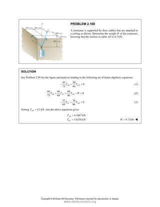 PROBLEM 2.100
A container is supported by three cables that are attached to
a ceiling as shown. Determine the weight W of the container,
knowing that the tension in cable AD is 4.3 kN.
SOLUTION
See Problem 2.99 for the figure and analysis leading to the following set of linear algebraic equations:
45 50
0
75 86
AB AD
T T
− + = (1)
60 60 60
0
75 68 86
AB AC AD
T T T W
+ + − = (2)
32 36
0
68 86
AC AD
T T
− + = (3)
Setting 4.3 kN
AD
T = into the above equations gives
4.1667 kN
3.8250 kN
AB
AC
T
T
=
= 9.71kN
W =
Copyright © McGraw-Hill Education. Permission required for reproduction or display.
www.elsolucionario.org
 