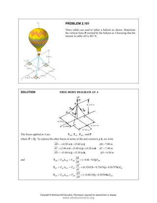 SOLUT
The forc
where P
and
TION
ces applied at A
.
P
=
P j To exp
A are:
press the other
AB
AC
AD
=
=
=
JJJ
G
JJJG
JJJG
AB
AC
AD
=
=
=
T
T
T
PROB
Three c
the vert
tension
FREE-BOD
,
AB
T
r forces in term
(4.20 m)
(2.40 m) (
(5.60 m)
= − −
= −
= − −
i
i
j
AB AB AB
AC AC A
AD AD A
T T
T T
T T
= =
= =
= =
λ
λ
λ
BLEM 2.101
cables are use
tical force P e
in cable AD i
DY DIAGRA
, , and
AC AD
T T
ms of the unit
(5.60 m)
(5.60 m) (4
(3.30 m)
−
+
−
j
j
k
( 0.6
(0.32
( 0.8
B
AC
AD
AB
AB
AC
AC
AD
AD
= −
=
= −
JJJ
G
JJJG
JJJG
1
ed to tether a
exerted by the
s 481 N.
AM AT A
d P
vectors i, j, k
.20 m)
AB
AC
AD
k
0.8 )
2432 0.7567
86154 0.507
AB
T
−
−
−
i j
i
j
balloon as sh
balloon at A k
, we write
7.00 m
7.40 m
6.50 m
D
=
=
=
76 0.56757
769 ) AD
T
+
j k
k
hown. Determ
knowing that
) AC
T
k
ine
the
Copyright © McGraw-Hill Education. Permission required for reproduction or display.
www.elsolucionario.org
 