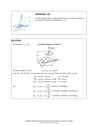 PROBLEM 2.103
A 36-lb triangular plate is supported by three wires as shown. Determine
the tension in each wire, knowing that a = 6 in.
SOLUTION
By Symmetry DB DC
T T
= Free-Body Diagram of Point D:
The forces applied at D are: , , , and
DB DC DA
T T T P
where (36 lb) .
P
= =
P j j To express the other forces in terms of the unit vectors i, j, k, we write
(16 in.) (24 in.) 28.844 in.
(8 in.) (24 in.) (6 in.) 26.0 in.
(8 in.) (24 in.) (6 in.) 26.0 in.
DA DA
DB DB
DC DC
= − =
= − − + =
= − − − =
i j
i j k
i j k
JJJ
G
JJJ
G
JJJG
and (0.55471 0.83206 )
( 0.30769 0.92308 0.23077 )
( 0.30769 0.92308 0.23077 )
DA DA DA DA DA
DB DB DB DB DB
DC DC DC DC DC
DA
T T T
DA
DB
T T T
DB
DC
T T T
DC
= = = −
= = = − − +
= = = − − −
T λ i j
T λ i j k
T λ i j k
JJJ
G
JJJ
G
JJJG
Copyright © McGraw-Hill Education. Permission required for reproduction or display.
www.elsolucionario.org
 