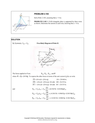 PROBLEM 2.104
Solve Prob. 2.103, assuming that a = 8 in.
PROBLEM 2.103 A 36-lb triangular plate is supported by three wires
as shown. Determine the tension in each wire, knowing that a = 6 in.
SOLUTION
By Symmetry DB DC
T T
= Free-Body Diagram of Point D:
The forces applied at D are: , , , and
DB DC DA
T T T P
where (36 lb) .
P
= =
P j j To express the other forces in terms of the unit vectors i, j, k, we write
(16 in.) (24 in.) 28.844 in.
(8 in.) (24 in.) (8 in.) 26.533 in.
(8 in.) (24 in.) (8 in.) 26.533 in.
DA DA
DB DB
DC DC
= − =
= − − + =
= − − − =
i j
i j k
i j k
JJJ
G
JJJ
G
JJJG
and (0.55471 0.83206 )
( 0.30151 0.90453 0.30151 )
( 0.30151 0.90453 0.30151 )
DA DA DA DA DA
DB DB DB DB DB
DC DC DC DC DC
DA
T T T
DA
DB
T T T
DB
DC
T T T
DC
= = = −
= = = − − +
= = = − − −
T λ i j
T λ i j k
T λ i j k
JJJ
G
JJJ
G
JJJG
Copyright © McGraw-Hill Education. Permission required for reproduction or display.
www.elsolucionario.org
 