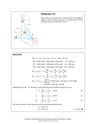 PROBLEM 2.107
Three cables are connected at A, where the forces P and Q are
applied as shown. Knowing that 0,
Q = find the value of P for
which the tension in cable AD is 305 N.
SOLUTION
0: 0
A AB AC AD
Σ = + + + =
F T T T P where P
=
P i
(960 mm) (240 mm) (380 mm) 1060 mm
(960 mm) (240 mm) (320 mm) 1040 mm
(960 mm) (720 mm) (220 mm) 1220 mm
AB AB
AC AC
AD AD
= − − + =
= − − − =
= − + − =
i j k
i j k
i j k
JJJ
G
JJJG
JJJG
48 12 19
53 53 53
12 3 4
13 13 13
305 N
[( 960 mm) (720 mm) (220 mm) ]
1220 mm
(240 N) (180 N) (55 N)
AB AB AB AB AB
AC AC AC AC AC
AD AD AD
AB
T T T
AB
AC
T T T
AC
T
⎛ ⎞
= = = − − +
⎜ ⎟
⎝ ⎠
⎛ ⎞
= = = − − −
⎜ ⎟
⎝ ⎠
= = − + −
= − + −
T λ i j k
T λ i j k
T λ i j k
i j k
JJJ
G
JJJG
Substituting into 0,
A
Σ =
F factoring , , ,
i j k and setting each coefficient equal to φ gives:
48 12
: 240 N
53 13
AB AC
P T T
= + +
i (1)
:
j
12 3
180 N
53 13
AB AC
T T
+ = (2)
:
k
19 4
55 N
53 13
AB AC
T T
− = (3)
Solving the system of linear equations using conventional algorithms gives:
446.71 N
341.71 N
AB
AC
T
T
=
= 960 N
P =
Copyright © McGraw-Hill Education. Permission required for reproduction or display.
www.elsolucionario.org
 