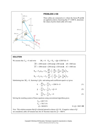 PROBLEM 2.108
Three cables are connected at A, where the forces P and Q
are applied as shown. Knowing that 1200 N,
P = determine
the values of Q for which cable AD is taut.
SOLUTION
We assume that 0
AD
T = and write 0: (1200 N) 0
A AB AC Q
Σ = + + + =
F T T j i
(960 mm) (240 mm) (380 mm) 1060 mm
(960 mm) (240 mm) (320 mm) 1040 mm
AB AB
AC AC
= − − + =
= − − − =
i j k
i j k
JJJ
G
JJJG
48 12 19
53 53 53
12 3 4
13 13 13
AB AB AB AB AB
AC AC AC AC AC
AB
T T T
AB
AC
T T T
AC
⎛ ⎞
= = = − − +
⎜ ⎟
⎝ ⎠
⎛ ⎞
= = = − − −
⎜ ⎟
⎝ ⎠
T λ i j k
T λ i j k
JJJ
G
JJJG
Substituting into 0,
A
Σ =
F factoring , , ,
i j k and setting each coefficient equal to φ gives:
48 12
: 1200 N 0
53 13
AB AC
T T
− − + =
i (1)
12 3
: 0
53 13
AB AC
T T Q
− − + =
j (2)
19 4
: 0
53 13
AB AC
T T
− =
k (3)
Solving the resulting system of linear equations using conventional algorithms gives:
605.71 N
705.71 N
300.00 N
AB
AC
T
T
Q
=
=
= 0 300 N
Q
≤ <
Note: This solution assumes that Q is directed upward as shown ( 0),
Q ≥ if negative values of Q
are considered, cable AD remains taut, but AC becomes slack for 460 N.
Q = −
Copyright © McGraw-Hill Education. Permission required for reproduction or display.
www.elsolucionario.org
 