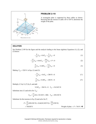 PROBLEM 2.110
A rectangular plate is supported by three cables as shown.
Knowing that the tension in cable AD is 520 N, determine the
weight of the plate.
SOLUTION
See Problem 2.109 for the figure and the analysis leading to the linear algebraic Equations (1), (2), and
(3) below:
8 5
0.6 0
17 13
AB AC AD
T T T
− + + = (1)
12 9.6
0.64 0
17 13
AB AC AD
T T T P
− + − + = (2)
9 7.2
0.48 0
17 13
AB AC AD
T T T
+ − = (3)
Making 520 N
AD
T = in Eqs. (1) and (3):
8
0.6 200 N 0
17
AB AC
T T
− + + = (1′)
9
0.48 288 N 0
17
AB AC
T T
+ − = (3′)
Multiply (1′) by 9, (3′) by 8, and add:
9.24 504 N 0 54.5455 N
AC AC
T T
− = =
Substitute into (1′) and solve for :
AB
T
17
(0.6 54.5455 200) 494.545 N
8
AB AB
T T
= × + =
Substitute for the tensions in Eq. (2) and solve for P:
12 9.6
(494.545 N) 0.64(54.5455 N) (520 N)
17 13
768.00 N
P = + +
= Weight of plate 768 N
P
= =
Copyright © McGraw-Hill Education. Permission required for reproduction or display.
www.elsolucionario.org
 
