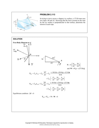 PROBLEM 2.113
In trying to move across a slippery icy surface, a 175-lb man uses
two ropes AB and AC. Knowing that the force exerted on the man
by the icy surface is perpendicular to that surface, determine the
tension in each rope.
SOLUTION
Free-Body Diagram at A
16 30
34 34
N
⎛ ⎞
= +
⎜ ⎟
⎝ ⎠
N i j
and (175 lb)
W
= = −
W j j
( 30 ft) (20 ft) (12 ft)
38 ft
15 10 6
19 19 19
AC AC AC AC AC
AC
AC
T T T
AC
T
− + −
= = =
⎛ ⎞
= − + −
⎜ ⎟
⎝ ⎠
i j k
T λ
i j k
JJJG
( 30 ft) (24 ft) (32 ft)
50 ft
15 12 16
25 25 25
AB AB AB AB AB
AB
AB
T T T
AB
T
− + +
= = =
⎛ ⎞
= − + +
⎜ ⎟
⎝ ⎠
i j k
T λ
i j k
JJJ
G
Equilibrium condition: 0
Σ =
F
0
AB AC
+ + + =
T T N W
Copyright © McGraw-Hill Education. Permission required for reproduction or display.
www.elsolucionario.org
 