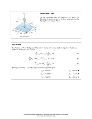 PROBLEM 2.115
For the rectangular plate of Problems 2.109 and 2.110,
determine the tension in each of the three cables knowing that
the weight of the plate is 792 N.
SOLUTION
See Problem 2.109 for the figure and the analysis leading to the linear algebraic Equations (1), (2), and
(3) below. Setting 792 N
P = gives:
8 5
0.6 0
17 13
AB AC AD
T T T
− + + = (1)
12 9.6
0.64 792 N 0
17 13
AB AC AD
T T T
− − − + = (2)
9 7.2
0.48 0
17 13
AB AC AD
T T T
+ − = (3)
Solving Equations (1), (2), and (3) by conventional algorithms gives
510.00 N
AB
T = 510 N
AB
T =
56.250 N
AC
T = 56.2 N
AC
T =
536.25 N
AD
T = 536 N
AD
T =
Copyright © McGraw-Hill Education. Permission required for reproduction or display.
www.elsolucionario.org
 
