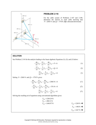 PROBLEM 2.118
For the cable system of Problems 2.107 and 2.108,
determine the tension in each cable knowing that
2880 N
P = and 576
Q = − N. (Q is directed downward).
SOLUTION
See Problem 2.116 for the analysis leading to the linear algebraic Equations (1), (2), and (3) below:
48 12 48
0
53 13 61
AB AC AD
T T T P
− − − + = (1)
12 3 36
0
53 13 61
AB AC AD
T T T Q
− − + + = (2)
19 4 11
0
53 13 61
AB AC AD
T T T
− − = (3)
Setting 2880 N
P = and 576 N
Q = − gives:
48 12 48
2880 N 0
53 13 61
AB AC AD
T T T
− − − + = (1′)
12 3 36
576 N 0
53 13 61
AB AC AD
T T T
− − + − = (2′)
19 4 11
0
53 13 61
AB AC AD
T T T
− − = (3′)
Solving the resulting set of equations using conventional algorithms gives:
1249.29 N
490.31 N
1646.97 N
AB
AC
AD
T
T
T
=
=
= 1249 N
AB
T =
490 N
AC
T =
1647 N
AD
T =
Copyright © McGraw-Hill Education. Permission required for reproduction or display.
www.elsolucionario.org
 