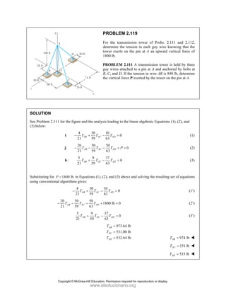 PROBLEM 2.119
For the transmission tower of Probs. 2.111 and 2.112,
determine the tension in each guy wire knowing that the
tower exerts on the pin at A an upward vertical force of
1800 lb.
PROBLEM 2.111 A transmission tower is held by three
guy wires attached to a pin at A and anchored by bolts at
B, C, and D. If the tension in wire AB is 840 lb, determine
the vertical force P exerted by the tower on the pin at A.
SOLUTION
See Problem 2.111 for the figure and the analysis leading to the linear algebraic Equations (1), (2), and
(3) below:
:
i
4 30 10
0
21 59 63
AB AC AD
T T T
− + − = (1)
:
j
20 50 50
0
21 59 63
AB AC AD
T T T P
− − − + = (2)
:
k
5 9 37
0
21 59 63
AB AC AD
T T T
+ − = (3)
Substituting for 1800 lb
P = in Equations (1), (2), and (3) above and solving the resulting set of equations
using conventional algorithms gives:
4 30 10
0
21 59 63
AB AC AD
T T T
− + − = (1′)
20 50 50
1800 lb 0
21 59 63
AB AC AD
T T T
− − − + = (2′)
5 9 37
0
21 59 63
AB AC AD
T T T
+ − = (3′)
973.64 lb
531.00 lb
532.64 lb
AB
AC
AD
T
T
T
=
=
= 974 lb
AB
T =
531 lb
AC
T =
533 lb
AD
T =
Copyright © McGraw-Hill Education. Permission required for reproduction or display.
www.elsolucionario.org
 