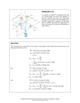 PROBLEM 2.121
A container of weight W is suspended from ring
A, to which cables AC and AE are attached. A
force P is applied to the end F of a third cable
that passes over a pulley at B and through ring A
and that is attached to a support at D. Knowing
that 1000 N,
W = determine the magnitude of P.
(Hint: The tension is the same in all portions of
cable FBAD.)
SOLUTION
The (vector) force in each cable can be written as the product of the (scalar) force and the unit vector
along the cable. That is, with
2 2 2
(0.78 m) (1.6 m) (0 m)
( 0.78 m) (1.6 m) (0)
1.78 m
[ (0.78 m) (1.6 m) (0 m) ]
1.78 m
( 0.4382 0.8989 0 )
AB AB AB
AB
AB AB
AB
AB
AB
T T
AB
T
T
= − + +
= − + +
=
= =
= − + +
= − + +
i j k
T λ
i j k
T i j k
JJJ
G
JJJ
G
and
2 2 2
(0) (1.6 m) (1.2 m)
(0 m) (1.6 m) (1.2 m) 2 m
[(0) (1.6 m) (1.2 m) ]
2 m
(0.8 0.6 )
AC
AC AC AC
AC AC
AC
AC
T
AC
T T
AC
T
= + +
= + + =
= = = + +
= +
i j k
T λ i j k
T j k
JJJG
JJJG
and
2 2 2
(1.3 m) (1.6 m) (0.4 m)
(1.3 m) (1.6 m) (0.4 m) 2.1 m
[(1.3 m) (1.6 m) (0.4 m) ]
2.1 m
(0.6190 0.7619 0.1905 )
AD
AD AD AD
AD AD
AD
AD
T
AD
T T
AD
T
= + +
= + + =
= = = + +
= + +
i j k
T λ i j k
T i j k
JJJG
JJJG
Copyright © McGraw-Hill Education. Permission required for reproduction or display.
www.elsolucionario.org
 