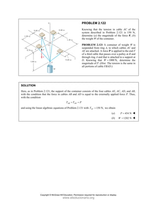 PROBLEM 2.122
Knowing that the tension in cable AC of the
system described in Problem 2.121 is 150 N,
determine (a) the magnitude of the force P, (b)
the weight W of the container.
PROBLEM 2.121 A container of weight W is
suspended from ring A, to which cables AC and
AE are attached. A force P is applied to the end F
of a third cable that passes over a pulley at B and
through ring A and that is attached to a support at
D. Knowing that 1000 N,
W = determine the
magnitude of P. (Hint: The tension is the same in
all portions of cable FBAD.)
SOLUTION
Here, as in Problem 2.121, the support of the container consists of the four cables AE, AC, AD, and AB,
with the condition that the force in cables AB and AD is equal to the externally applied force P. Thus,
with the condition
AB AD
T T P
= =
and using the linear algebraic equations of Problem 2.131 with 150 N,
AC
T = we obtain
(a) 454 N
P =
(b) 1202 N
W =
Copyright © McGraw-Hill Education. Permission required for reproduction or display.
www.elsolucionario.org
 