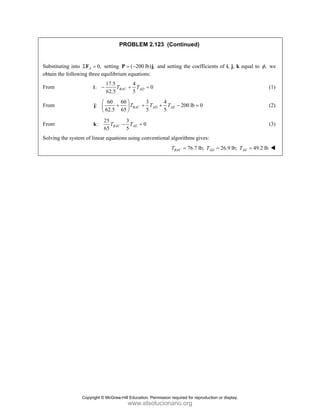 PROBLEM 2.123 (Continued)
Substituting into 0,
A
Σ =
F setting ( 200 lb) ,
= −
P j and setting the coefficients of i, j, k equal to ,
φ we
obtain the following three equilibrium equations:
From
17.5 4
: 0
62.5 5
BAC AD
T T
− + =
i (1)
From
60 60 3 4
: 200 lb 0
62.5 65 5 5
BAC AD AE
T T T
⎛ ⎞
+ + + − =
⎜ ⎟
⎝ ⎠
j (2)
From
25 3
: 0
65 5
BAC AE
T T
− =
k (3)
Solving the system of linear equations using conventional algorithms gives:
76.7 lb; 26.9 lb; 49.2 lb
BAC AD AE
T T T
= = =
Copyright © McGraw-Hill Education. Permission required for reproduction or display.
www.elsolucionario.org
 