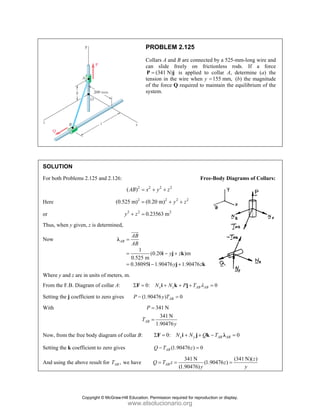 SOLUT
For both
Here
or
Thus, w
Now
Where y
From th
Setting t
With
Now, fr
Setting t
And usi
TION
h Problems 2.
when y given, z
y and z are in u
he F.B. Diagra
the j coefficie
rom the free bo
the k coefficie
ing the above r
125 and 2.126
(0
z is determined
λ
units of meter
am of collar A:
ent to zero give
ody diagram o
ent to zero giv
result for AB
T
P
C
ca
P
te
of
sy
6:
2 2
( )
AB x
=
2
0.525 m) (0
=
2 2
0.
y z
+ =
d,
1
0.525 m
0.38095
AB
AB
AB
=
=
=
λ
i
JJJ
G
rs, m.
: 0:
Σ =
F
es (1.9
P −
AB
P
T
of collar B:
ves
, we have
PROBLEM 2
ollars A and B
an slide fre
(341 N)
=
P j i
ension in the w
f the force Q
ystem.
2 2 2
y z
+ +
2 2
0.20 m) y
+
2
.23563 m
(0.20
1.90476
y z
y
− +
− +
i j
i j
: x z
N N
+ +
i k
90476 ) AB
y T =
341 N
341 N
1.90476
P
y
=
=
0: N
Σ =
F
(1.9
AB
Q T
−
(
AB
Q T z
= =
2.125
B are connecte
eely on fric
is applied to
wire when y =
required to m
Free
2
z
+
)m
1.90476
z
z
+
k
k
AB AB
P T λ
+ +
j
0
x y
N N Q
+ +
i j k
0476 ) 0
z =
341 N
(1.
(1.90476)y
ed by a 525-m
ctionless rod
collar A, de
155 mm,
= (b
maintain the eq
e-Body Diagr
0
=
0
AB AB
T
− =
k λ
(34
.90476 )
z =
mm-long wire a
ds. If a fo
etermine (a)
b) the magnitu
quilibrium of
rams of Colla
0
41 N)( )
z
y
and
rce
the
ude
the
rs:
Copyright © McGraw-Hill Education. Permission required for reproduction or display.
www.elsolucionario.org
 