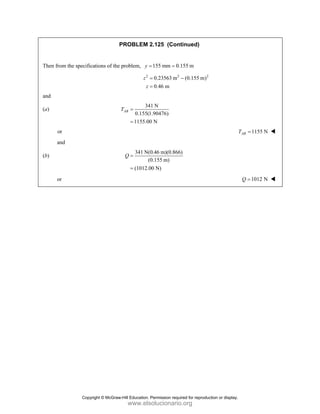 PROBLEM 2.125 (Continued)
Then from the specifications of the problem, 155 mm 0.155 m
y = =
2 2 2
0.23563 m (0.155 m)
0.46 m
z
z
= −
=
and
(a)
341 N
0.155(1.90476)
1155.00 N
AB
T =
=
or 1155 N
=
AB
T
and
(b)
341 N(0.46 m)(0.866)
(0.155 m)
(1012.00 N)
Q =
=
or 1012 N
=
Q
Copyright © McGraw-Hill Education. Permission required for reproduction or display.
www.elsolucionario.org
 