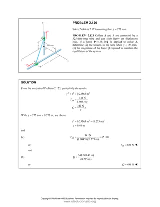 PROBLEM 2.126
Solve Problem 2.125 assuming that 275 mm.
y =
PROBLEM 2.125 Collars A and B are connected by a
525-mm-long wire and can slide freely on frictionless
rods. If a force (341 N)
=
P j is applied to collar A,
determine (a) the tension in the wire when y 155 mm,
=
(b) the magnitude of the force Q required to maintain the
equilibrium of the system.
SOLUTION
From the analysis of Problem 2.125, particularly the results:
2 2 2
0.23563 m
341 N
1.90476
341 N
AB
y z
T
y
Q z
y
+ =
=
=
With 275 mm 0.275 m,
y = = we obtain:
2 2 2
0.23563 m (0.275 m)
0.40 m
z
z
= −
=
and
(a)
341 N
651.00
(1.90476)(0.275 m)
AB
T = =
or 651 N
AB
T =
and
(b)
341 N(0.40 m)
(0.275 m)
Q =
or 496 N
Q =
Copyright © McGraw-Hill Education. Permission required for reproduction or display.
www.elsolucionario.org
 