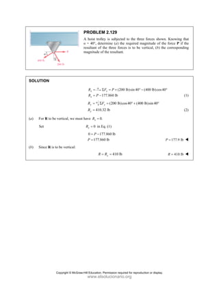 SOLUT
(a) Fo
S
(b) Si
TION
or R to be ver
et
ince R is to be
rtical, we must
e vertical:
PROBLEM
A hoist troll
α = 40°, det
resultant of
magnitude o
x
R = Σ
1
x
R P
= −
y
R = F
Σ
410.
y
R =
t have 0.
x
R =
0
x
R = in E
0 17
177.86
P
P
= −
=
=
R
M 2.129
ley is subjecte
ermine (a) th
the three forc
f the resultant
(20
x
F P
Σ = +
177.860 lb
(200 lb)c
y
F =
32 lb
.
Eq. (1)
77.860 lb
60 lb
410 lb
= =
y
R
ed to the three
he required ma
ces is to be v
t.
0 lb)sin 40° −
cos40 (400
° +
e forces show
agnitude of th
vertical, (b) th
(400 lb)cos4
lb)sin40°
wn. Knowing t
he force P if
he correspondi
40°
177.9 lb
P =
410 lb
R =
that
the
ing
(1)
(2)
Copyright © McGraw-Hill Education. Permission required for reproduction or display.
www.elsolucionario.org
 