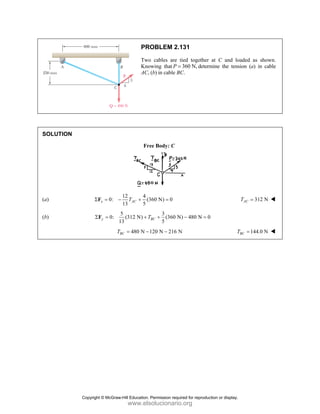 SOLUT
(a)
(b)
TION
0:
x
Σ = −
F
0:
1
y
Σ =
F
T
PR
Two
Kno
AC,
Fr
12 4
(3
13 5
AC
T
− +
5
(312 N)
13
T
+
480 N
BC
T = −
ROBLEM 2.
o cables are
owing that P =
(b) in cable B
ee Body: C
360 N) 0
=
3
(360 N
5
BC
T +
120 N 216 N
−
131
tied together
360 N,
= determ
BC.
N) 480 N 0
− =
N
at C and lo
mine the tens
0
T
oaded as show
sion (a) in ca
312 N
AC
T =
144.0 N
BC
T =
wn.
able
Copyright © McGraw-Hill Education. Permission required for reproduction or display.
www.elsolucionario.org
 