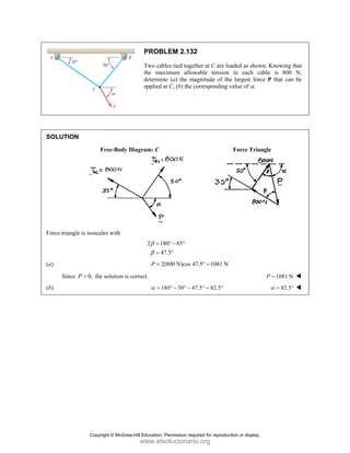 SOLUT
Force tri
(a)
S
(b)
TION
iangle is isosc
ince 0,
P > th
Free-Body D
celes with
he solution is c
PROB
Two cab
the max
determin
applied a
Diagram: C
2 18
4
β
β
=
=
2
P =
correct.
1
α =
LEM 2.132
bles tied togeth
ximum allow
ne (a) the ma
at C, (b) the co
80 85
7.5
° − °
°
2(800 N)cos 47
80 50 47
° − ° −
2
her at C are lo
wable tension
agnitude of th
orresponding
7.5° 1081 N
=
7.5 82.5
° = °
oaded as show
n in each ca
he largest forc
value of α.
Force Trian
wn. Knowing t
able is 800
ce P that can
ngle
1081 N
P =
82.5
α = °
that
N,
be
Copyright © McGraw-Hill Education. Permission required for reproduction or display.
www.elsolucionario.org
 