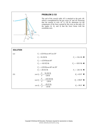 PROBLEM 2.133
The end of the coaxial cable AE is attached to the pole AB,
which is strengthened by the guy wires AC and AD. Knowing
that the tension in wire AC is 120 lb, determine (a) the
components of the force exerted by this wire on the pole, (b)
the angles θx, θy, and θz that the force forms with the
coordinate axes.
SOLUTION
(a) (120 lb)cos 60 cos 20
x
F = ° °
56.382 lb
x
F = 56.4 lb
x
F = +
(120 lb)sin 60
103.923 lb
y
y
F
F
= − °
= − 103.9 lb
y
F = −
(120 lb)cos 60 sin 20
20.521 lb
z
z
F
F
= − ° °
= − 20.5 lb
z
F = −
(b)
56.382 lb
cos
120 lb
x
x
F
F
θ = = 62.0
x
θ = °
103.923 lb
cos
120 lb
y
y
F
F
θ
−
= = 150.0
y
θ = °
20.52 lb
cos
120 lb
z
z
F
F
θ
−
= = 99.8
z
θ = °
Copyright © McGraw-Hill Education. Permission required for reproduction or display.
www.elsolucionario.org
 