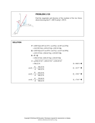 PROBLEM 2.135
Find the magnitude and direction of the resultant of the two forces
shown knowing that P = 600 N and Q = 450 N.
SOLUTION
(600 N)[sin 40 sin 25 cos40 sin 40 cos25 ]
(162.992 N) (459.63 N) (349.54 N)
(450 N)[cos55 cos30 sin55 cos55 sin30 ]
(223.53 N) (368.62 N) (129.055 N)
(386.52 N) (828.25 N) (220.49 N)
(3
R
= ° ° + ° + ° °
= + +
= ° ° + ° − ° °
= + −
= +
= + +
=
P i j k
i j k
Q i j k
i j k
R P Q
i j k
2 2 2
86.52 N) (828.25 N) (220.49 N)
940.22 N
+ +
= 940 N
R =
386.52 N
cos
940.22 N
x
x
R
R
θ = = 65.7
x
θ = °
828.25 N
cos
940.22 N
y
y
R
R
θ = = 28.2
y
θ = °
220.49 N
cos
940.22 N
z
z
R
R
θ = = 76.4
z
θ = °
Copyright © McGraw-Hill Education. Permission required for reproduction or display.
www.elsolucionario.org
 