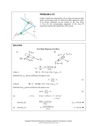 SOLUT
A:
Collar A
Substitu
Collar B
Substitu
(a)
Fr
(b) F
TION
A:
ute for AB
λ an
B:
ute for AB
λ and
rom Eq. (2):
From Eq. (1):
A
λ
Σ
nd set coefficie
0: (6
Σ =
F
d set coefficien
9 in.
x =
PROB
Collars A
freely on
B as sh
9 in.
x =
required
Free-Body D
B
AB x
AB
−
= =
i
JJJ
G
0: P N
Σ = +
F i
ent of i equal t
60 lb) x
N′
+ +
k i
nt of k equal to
60 lb
2
T
−
2
(9 in.) +
60 lb
25
A
T
−
(125
P =
LEM 2.137
A and B are co
n frictionless
hown, determ
., (b) the co
d to maintain th
Diagrams of C
B
(20 in.)
25 in.
z
− +
i j
y z
N N T
+ +
j k
to zero:
25 in
AB
T x
P −
y AB AB
N T
′
+ −
j λ
o zero:
0
5 in.
AB
T z
=
2 2
(20 in.) z
z
+
(12 in.)
in.
AB
5.0 lb)(9 in.)
25 in.
7
onnected by a
rods. If a 60-l
mine (a) the
orresponding
he equilibrium
Collars:
B:
zk
0
AB AB
T =
λ
0
.
=
0
B =
2
(25 in.)
12 in.
z
=
=
25-in.-long w
lb force Q is
tension in
magnitude o
m of the system
T
wire and can sl
applied to col
the wire wh
of the force
m.
125.0 lb
AB
T =
45.0 lb
P =
ide
llar
hen
P
(1)
(2)
Copyright © McGraw-Hill Education. Permission required for reproduction or display.
www.elsolucionario.org
 