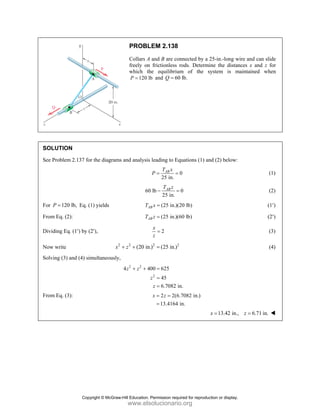 PROBLEM 2.138
Collars A and B are connected by a 25-in.-long wire and can slide
freely on frictionless rods. Determine the distances x and z for
which the equilibrium of the system is maintained when
120 lb
P = and 60 lb.
Q =
SOLUTION
See Problem 2.137 for the diagrams and analysis leading to Equations (1) and (2) below:
0
25 in.
AB
T x
P = = (1)
60 lb 0
25 in.
AB
T z
− = (2)
For 120 lb,
P = Eq. (1) yields (25 in.)(20 lb)
AB
T x = (1′)
From Eq. (2): (25 in.)(60 lb)
AB
T z = (2′)
Dividing Eq. (1′) by (2′), 2
x
z
= (3)
Now write 2 2 2 2
(20 in.) (25 in.)
x z
+ + = (4)
Solving (3) and (4) simultaneously,
2 2
2
4 400 625
45
6.7082 in.
z z
z
z
+ + =
=
=
From Eq. (3): 2 2(6.7082 in.)
13.4164 in.
x z
= =
=
13.42 in., 6.71 in.
x z
= =
Copyright © McGraw-Hill Education. Permission required for reproduction or display.
www.elsolucionario.org
 