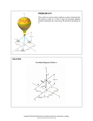 PROBLEM 2.F5
Three cables are used to tether a balloon as shown. Knowing that
the tension in cable AC is 444 N, draw the free-body diagram
needed to determine the vertical force P exerted by the balloon at
A.
SOLUTION
Free-Body Diagram of Point A:
Copyright © McGraw-Hill Education. Permission required for reproduction or display.
www.elsolucionario.org
 