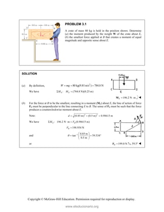 Copyright © McGraw-Hill Education. Permission required for reproduction or display.
PROBLEM 3.1
A crate of mass 80 kg is held in the position shown. Determine
(a) the moment produced by the weight W of the crate about E,
(b) the smallest force applied at B that creates a moment of equal
magnitude and opposite sense about E.
SOLUTION
(a) By definition,
2
80 kg(9.81m/s ) 784.8 N
W mg
  
We have : (784.8 N)(0.25 m)
E E
M M
 
196.2 N m
E  
M 
(b) For the force at B to be the smallest, resulting in a moment (ME) about E, the line of action of force
FB must be perpendicular to the line connecting E to B. The sense of FB must be such that the force
produces a counterclockwise moment about E.
Note: 2 2
(0.85 m) (0.5 m) 0.98615 m
d   
We have : 196.2 N m (0.98615 m)
E B
M F
  
198.954 N
B
F 
and 1 0.85 m
tan 59.534
0.5 m
   
  
 
 
or 199.0 N
B 
F 59.5° 
www.elsolucionario.org
 