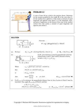Copyright © McGraw-Hill Education. Permission required for reproduction or display.
PROBLEM 3.2
A crate of mass 80 kg is held in the position shown. Determine
(a) the moment produced by the weight W of the crate about E,
(b) the smallest force applied at A that creates a moment of equal
magnitude and opposite sense about E, (c) the magnitude, sense,
and point of application on the bottom of the crate of the smallest
vertical force that creates a moment of equal magnitude and
opposite sense about E.
SOLUTION
First note. . .
2
mg (80 kg)(9.81m/s ) 784.8 N
W   
(a) We have / (0.25 m)(784.8 N) 196.2 N m
E H E
M r W
    or 196.2 N m
E  
M 
(b) For FA to be minimum, it must be perpendicular to the line
joining Points A and E. Then with FA directed as shown,
we have / min
( ) ( ) .
E A E A
M r F
 
Where 2 2
/ (0.35 m) (0.5 m) 0.61033 m
A E
r   
then min
196.2 N m (0.61033 m)( )
A
F
 
or min
( ) 321 N
A
F 
Also
0.35 m
tan
0.5 m
  or 35.0
   min
( ) 321 N
A 
F 35.0° 
(c) For Fvertical to be minimum, the perpendicular distance from its line of action to Point E must be
maximum. Thus, apply (Fvertical)min at Point D, and then
/ min
min
( ) ( )
196.2 N m (0.85 m)( )
E D E vertical
vertical
M r F
F
 
  or min
( ) 231 N
vertical 
F at Point D 
www.elsolucionario.org
 