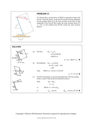 Copyright © McGraw-Hill Education. Permission required for reproduction or display.
PROBLEM 3.3
It is known that a vertical force of 200 lb is required to remove the
nail at C from the board. As the nail first starts moving, determine
(a) the moment about B of the force exerted on the nail, (b) the
magnitude of the force P that creates the same moment about B if
α  10°, (c) the smallest force P that creates the same moment
about B.
SOLUTION
(a) We have /
(4 in.)(200 lb)
800 lb in.
B C B N
M r F


 
or 800 lb in.
B
M   
(b) By definition, / sin
10 (180 70 )
120
B A B
M r P 


     
 
Then 800 lb in. (18 in.) sin120
P
   
or 51.3 lb
P  
(c) For P to be minimum, it must be perpendicular to the line joining
Points A and B. Thus, P must be directed as shown.
Thus min
/
B
A B
M dP
d r


or min
800 lb in. (18 in.)P
 
or min 44.4 lb
P  min 44.4 lb

P 20° 
www.elsolucionario.org
 