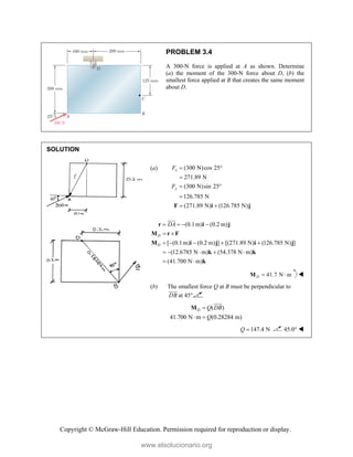 Copyright © McGraw-Hill Education. Permission required for reproduction or display.
PROBLEM 3.4
A 300-N force is applied at A as shown. Determine
(a) the moment of the 300-N force about D, (b) the
smallest force applied at B that creates the same moment
about D.
SOLUTION
(a) (300 N)cos 25
271.89 N
(300 N)sin 25
126.785 N
(271.89 N) (126.785 N)
x
y
F
F
 

 

 
F i j
(0.1m) (0.2 m)
[ (0.1m) (0.2 m) ] [(271.89 N) (126.785 N) ]
(12.6785 N m) (54.378 N m)
(41.700 N m)
D
D
DA
   
 
    
    
 
r i j
M r F
M i j i j
k k
k


41.7 N m
D  
M 
(b) The smallest force Q at B must be perpendicular to
DB

at 45°
( )
41.700 N m (0.28284 m)
D Q DB
Q

 
M


147.4 N
Q  45.0° 
www.elsolucionario.org
 