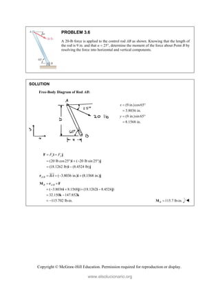 Copyright © McGraw-Hill Education. Permission required for reproduction or display.
PROBLEM 3.6
A 20-lb force is applied to the control rod AB as shown. Knowing that the length of
the rod is 9 in. and that α  25°, determine the moment of the force about Point B by
resolving the force into horizontal and vertical components.
SOLUTION
Free-Body Diagram of Rod AB:
(9 in.)cos65
3.8036 in.
(9 in.)sin 65
8.1568 in.
x
y
 

 

(20 lb cos25 ) ( 20 lb sin 25 )
(18.1262 lb) (8.4524 lb)
x y
F F
 
    
 
F i j
i j
i j
/ ( 3.8036 in.) (8.1568 in.)
A B BA
   
r i j


/
( 3.8036 8.1568 ) (18.1262 8.4524 )
32.150 147.852
115.702 lb-in.
B A B
 
    
 
 
M r F
i j i j
k k
115.7 lb-in.
B 
M 
www.elsolucionario.org
 