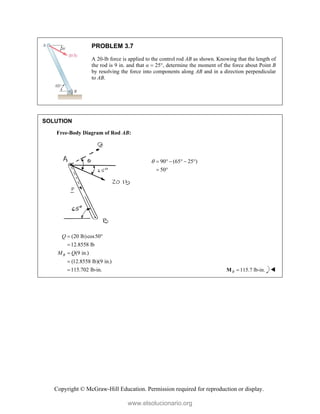 Copyright © McGraw-Hill Education. Permission required for reproduction or display.
PROBLEM 3.7
A 20-lb force is applied to the control rod AB as shown. Knowing that the length of
the rod is 9 in. and that α  25°, determine the moment of the force about Point B
by resolving the force into components along AB and in a direction perpendicular
to AB.
SOLUTION
Free-Body Diagram of Rod AB:
90 (65 25 )
50
      
 
(20 lb)cos50
12.8558 lb
(9 in.)
(12.8558 lb)(9 in.)
115.702 lb-in.
B
Q
M Q
 



 115.7 lb-in.
B 
M 
www.elsolucionario.org
 